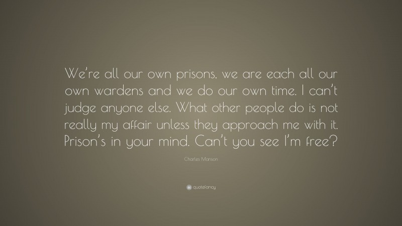 Charles Manson Quote: “We’re all our own prisons, we are each all our own wardens and we do our own time. I can’t judge anyone else. What other people do is not really my affair unless they approach me with it. Prison’s in your mind. Can’t you see I’m free?”