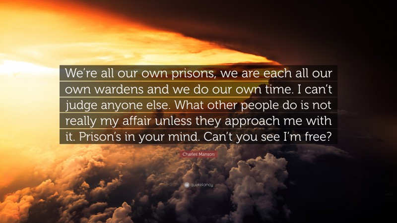 Charles Manson Quote: “We’re all our own prisons, we are each all our own wardens and we do our own time. I can’t judge anyone else. What other people do is not really my affair unless they approach me with it. Prison’s in your mind. Can’t you see I’m free?”