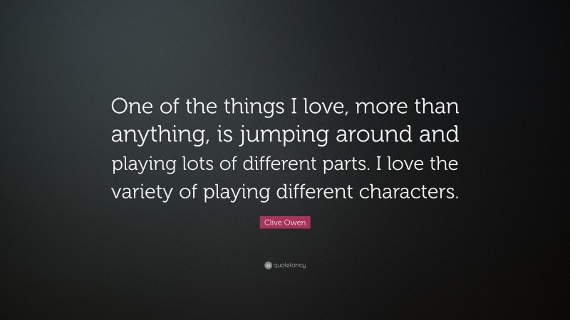 Clive Owen Quote: “One of the things I love, more than anything, is jumping around and playing lots of different parts. I love the variety of playing different characters.”