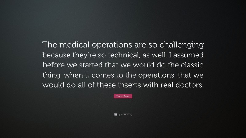 Clive Owen Quote: “The medical operations are so challenging because they’re so technical, as well. I assumed before we started that we would do the classic thing, when it comes to the operations, that we would do all of these inserts with real doctors.”