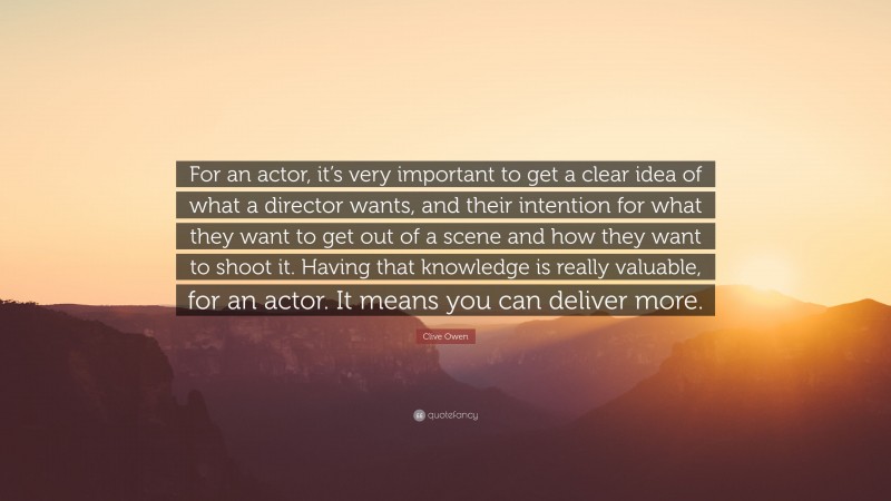 Clive Owen Quote: “For an actor, it’s very important to get a clear idea of what a director wants, and their intention for what they want to get out of a scene and how they want to shoot it. Having that knowledge is really valuable, for an actor. It means you can deliver more.”