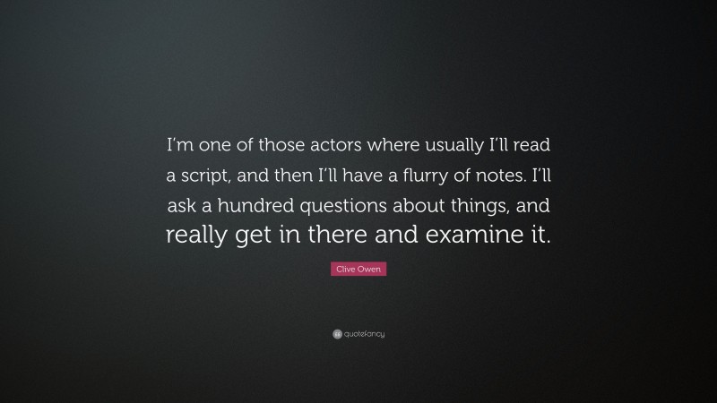 Clive Owen Quote: “I’m one of those actors where usually I’ll read a script, and then I’ll have a flurry of notes. I’ll ask a hundred questions about things, and really get in there and examine it.”