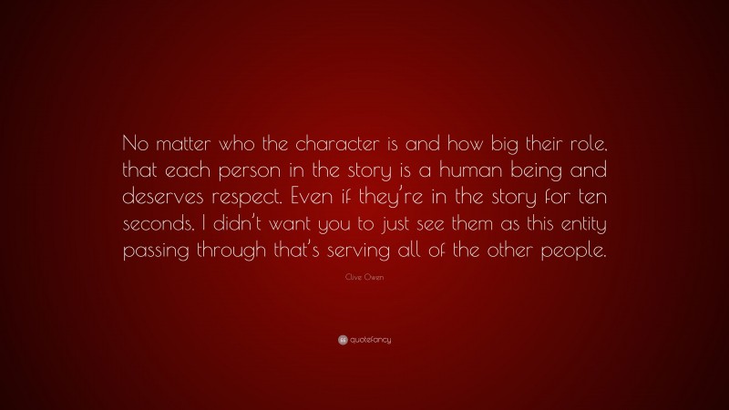 Clive Owen Quote: “No matter who the character is and how big their role, that each person in the story is a human being and deserves respect. Even if they’re in the story for ten seconds, I didn’t want you to just see them as this entity passing through that’s serving all of the other people.”