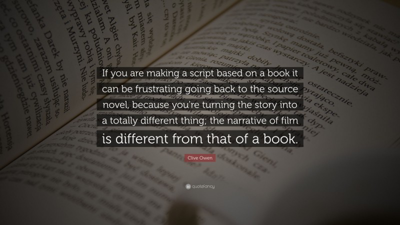 Clive Owen Quote: “If you are making a script based on a book it can be frustrating going back to the source novel, because you’re turning the story into a totally different thing; the narrative of film is different from that of a book.”