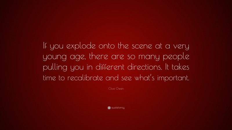 Clive Owen Quote: “If you explode onto the scene at a very young age, there are so many people pulling you in different directions. It takes time to recalibrate and see what’s important.”