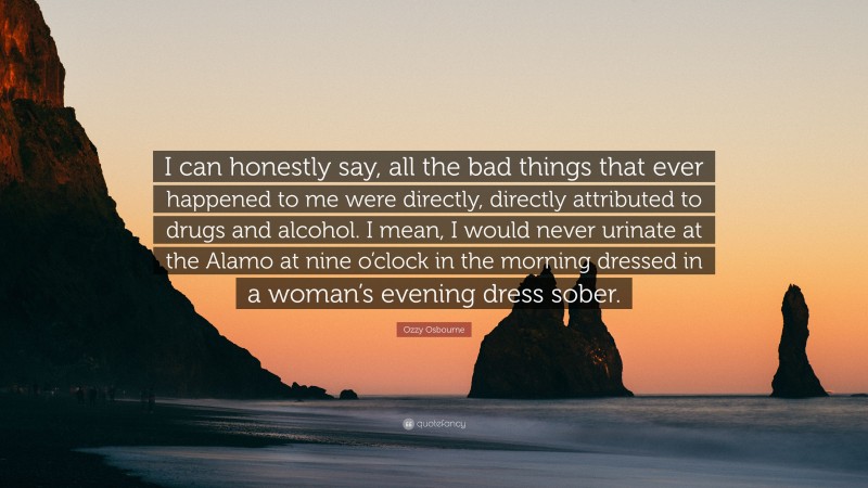 Ozzy Osbourne Quote: “I can honestly say, all the bad things that ever happened to me were directly, directly attributed to drugs and alcohol. I mean, I would never urinate at the Alamo at nine o’clock in the morning dressed in a woman’s evening dress sober.”