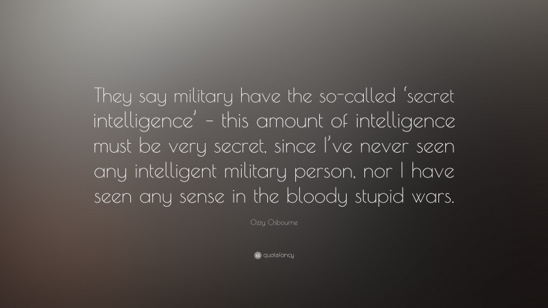 Ozzy Osbourne Quote: “They say military have the so-called ‘secret intelligence’ – this amount of intelligence must be very secret, since I’ve never seen any intelligent military person, nor I have seen any sense in the bloody stupid wars.”