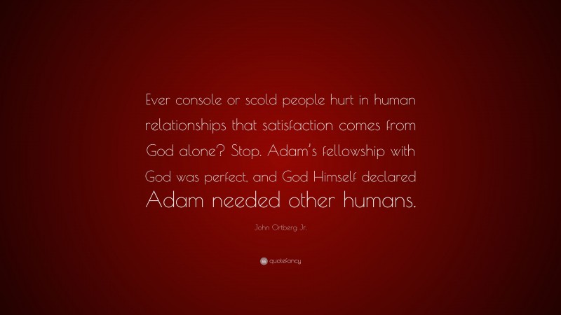 John Ortberg Jr. Quote: “Ever console or scold people hurt in human relationships that satisfaction comes from God alone? Stop. Adam’s fellowship with God was perfect, and God Himself declared Adam needed other humans.”