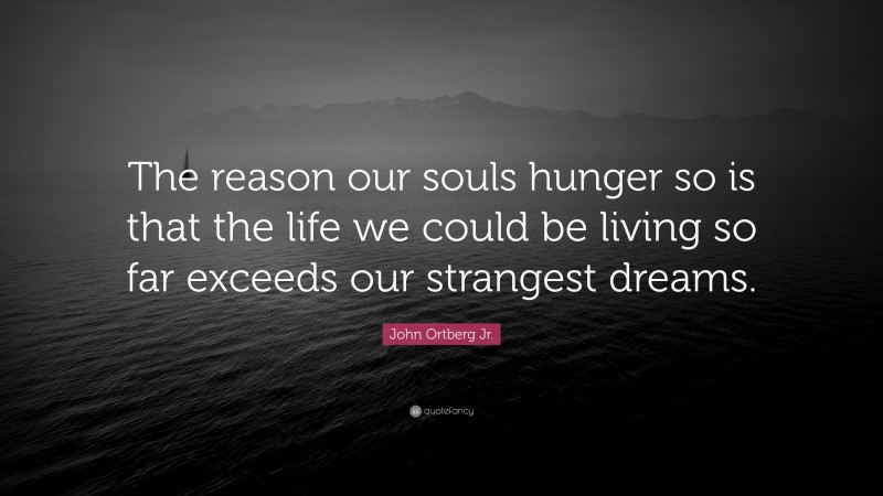 John Ortberg Jr. Quote: “The reason our souls hunger so is that the life we could be living so far exceeds our strangest dreams.”