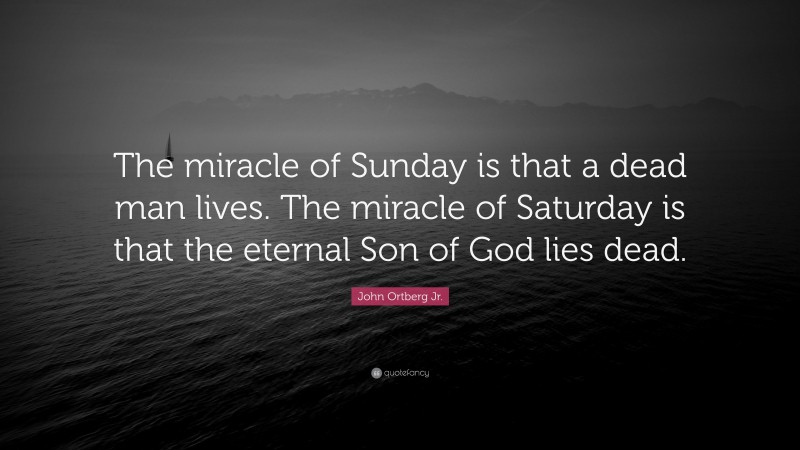 John Ortberg Jr. Quote: “The miracle of Sunday is that a dead man lives. The miracle of Saturday is that the eternal Son of God lies dead.”
