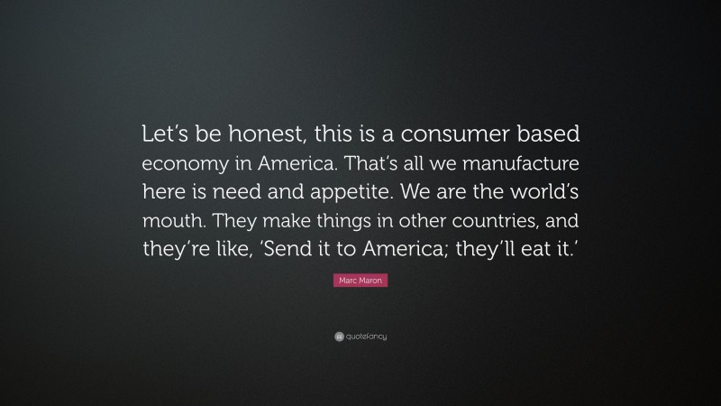 Marc Maron Quote: “Let’s be honest, this is a consumer based economy in America. That’s all we manufacture here is need and appetite. We are the world’s mouth. They make things in other countries, and they’re like, ‘Send it to America; they’ll eat it.’”