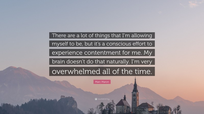 Marc Maron Quote: “There are a lot of things that I’m allowing myself to be, but it’s a conscious effort to experience contentment for me. My brain doesn’t do that naturally. I’m very overwhelmed all of the time.”