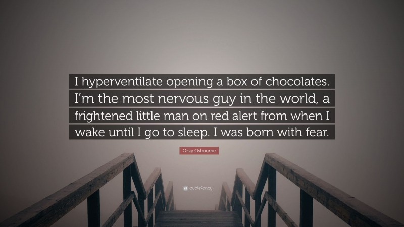 Ozzy Osbourne Quote: “I hyperventilate opening a box of chocolates. I’m the most nervous guy in the world, a frightened little man on red alert from when I wake until I go to sleep. I was born with fear.”