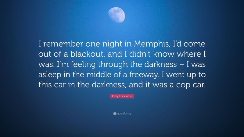Ozzy Osbourne Quote: “I remember one night in Memphis, I’d come out of a blackout, and I didn’t know where I was. I’m feeling through the darkness – I was asleep in the middle of a freeway. I went up to this car in the darkness, and it was a cop car.”