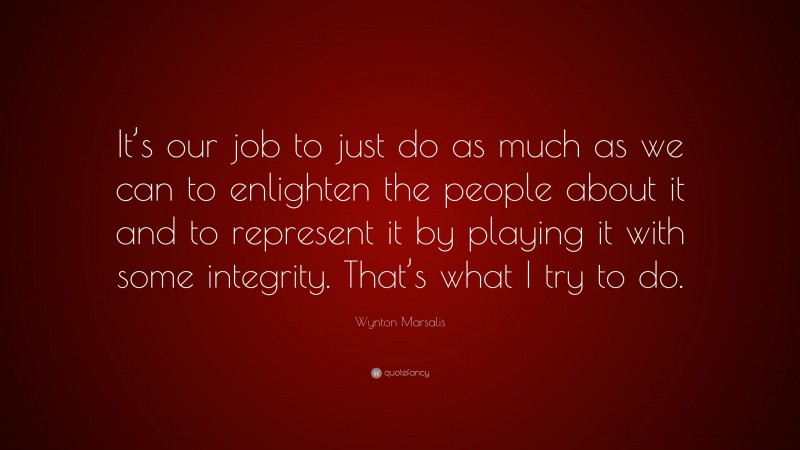 Wynton Marsalis Quote: “It’s our job to just do as much as we can to enlighten the people about it and to represent it by playing it with some integrity. That’s what I try to do.”