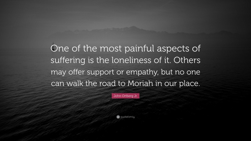 John Ortberg Jr. Quote: “One of the most painful aspects of suffering is the loneliness of it. Others may offer support or empathy, but no one can walk the road to Moriah in our place.”