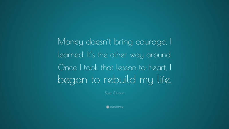 Suze Orman Quote: “Money doesn’t bring courage, I learned. It’s the other way around. Once I took that lesson to heart, I began to rebuild my life.”