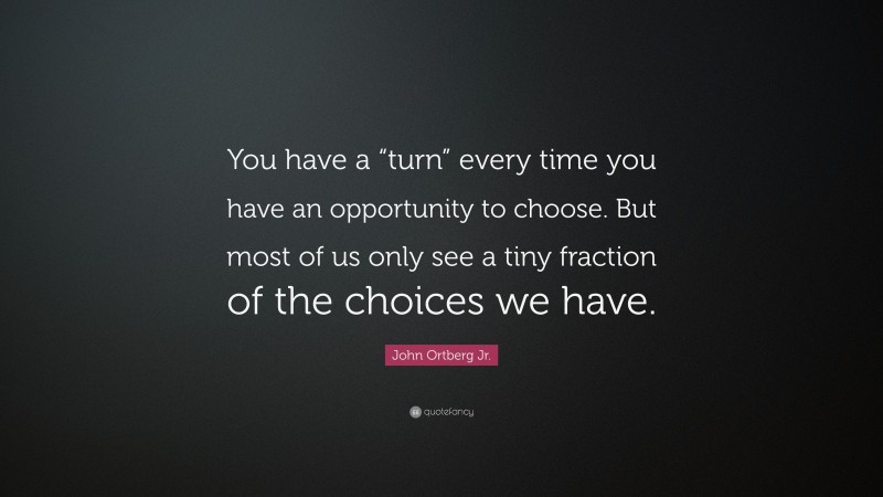 John Ortberg Jr. Quote: “You have a “turn” every time you have an opportunity to choose. But most of us only see a tiny fraction of the choices we have.”