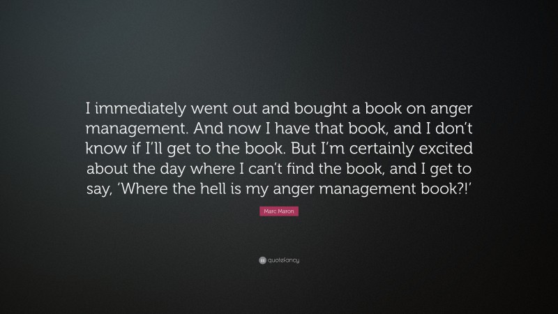 Marc Maron Quote: “I immediately went out and bought a book on anger management. And now I have that book, and I don’t know if I’ll get to the book. But I’m certainly excited about the day where I can’t find the book, and I get to say, ‘Where the hell is my anger management book?!’”