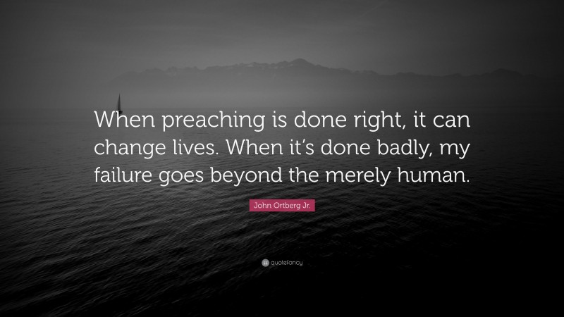 John Ortberg Jr. Quote: “When preaching is done right, it can change lives. When it’s done badly, my failure goes beyond the merely human.”