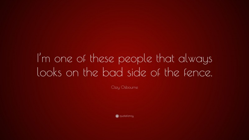 Ozzy Osbourne Quote: “I’m one of these people that always looks on the bad side of the fence.”