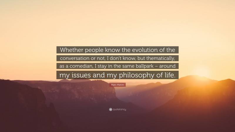 Marc Maron Quote: “Whether people know the evolution of the conversation or not, I don’t know, but thematically, as a comedian, I stay in the same ballpark – around my issues and my philosophy of life.”