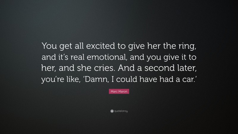 Marc Maron Quote: “You get all excited to give her the ring, and it’s real emotional, and you give it to her, and she cries. And a second later, you’re like, ‘Damn, I could have had a car.’”