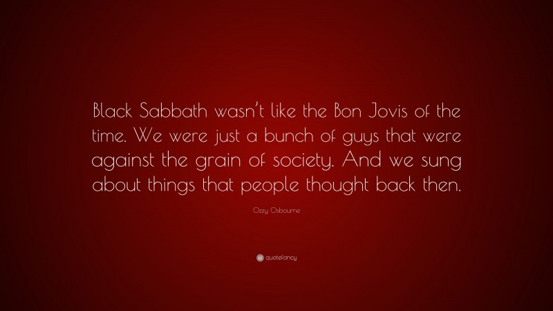 Ozzy Osbourne Quote: “Black Sabbath wasn’t like the Bon Jovis of the time. We were just a bunch of guys that were against the grain of society. And we sung about things that people thought back then.”