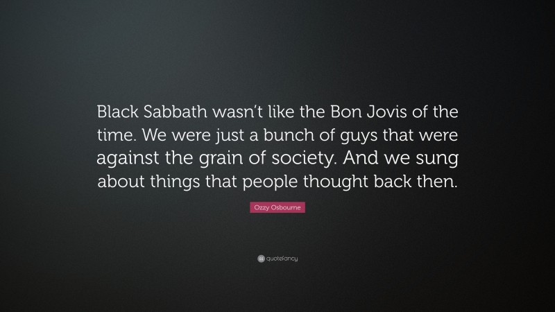 Ozzy Osbourne Quote: “Black Sabbath wasn’t like the Bon Jovis of the time. We were just a bunch of guys that were against the grain of society. And we sung about things that people thought back then.”