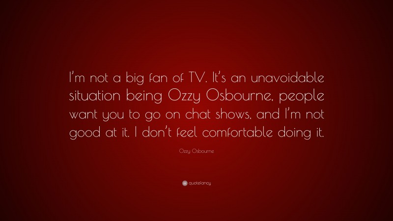 Ozzy Osbourne Quote: “I’m not a big fan of TV. It’s an unavoidable situation being Ozzy Osbourne, people want you to go on chat shows, and I’m not good at it. I don’t feel comfortable doing it.”