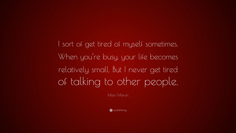 Marc Maron Quote: “I sort of get tired of myself sometimes. When you’re busy, your life becomes relatively small. But I never get tired of talking to other people.”