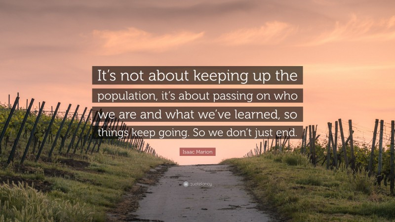 Isaac Marion Quote: “It’s not about keeping up the population, it’s about passing on who we are and what we’ve learned, so things keep going. So we don’t just end.”