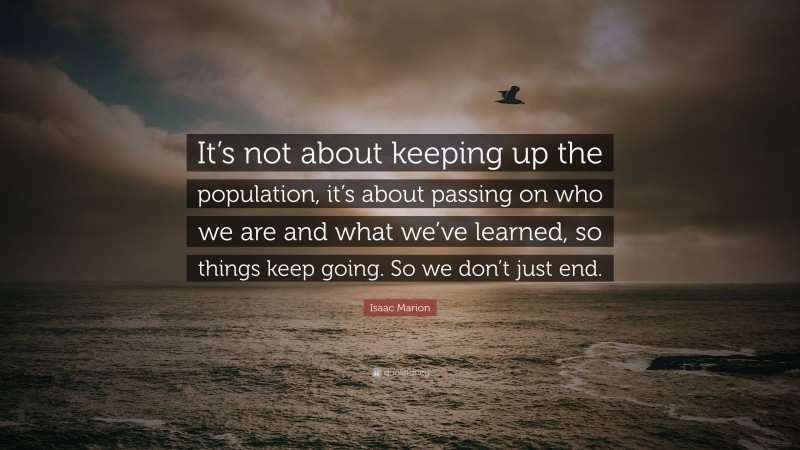 Isaac Marion Quote: “It’s not about keeping up the population, it’s about passing on who we are and what we’ve learned, so things keep going. So we don’t just end.”
