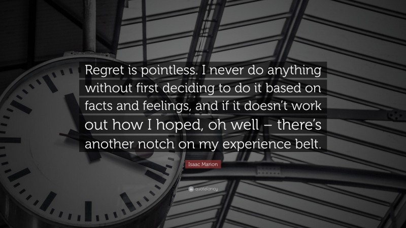 Isaac Marion Quote: “Regret is pointless. I never do anything without first deciding to do it based on facts and feelings, and if it doesn’t work out how I hoped, oh well – there’s another notch on my experience belt.”