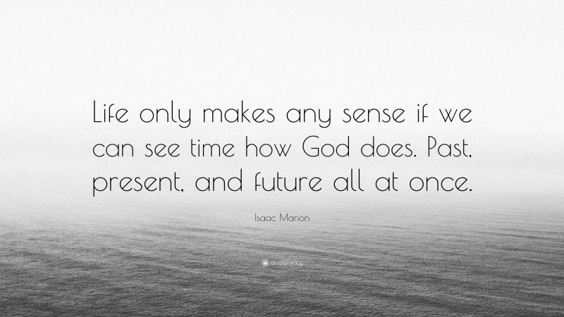 Isaac Marion Quote: “Life only makes any sense if we can see time how God does. Past, present, and future all at once.”