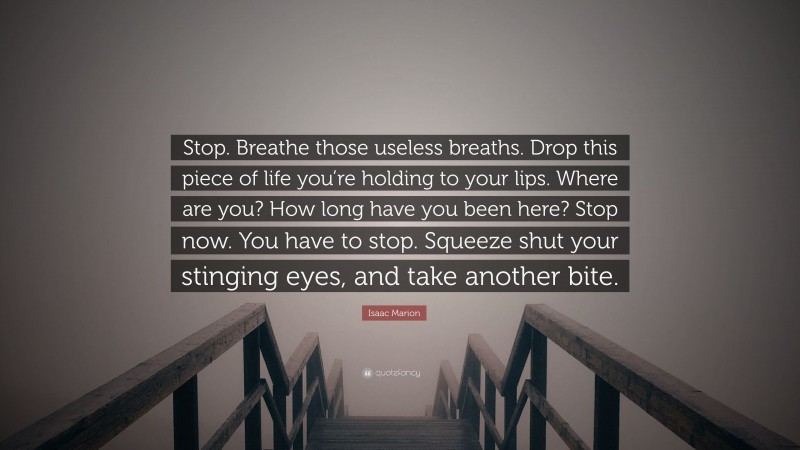 Isaac Marion Quote: “Stop. Breathe those useless breaths. Drop this piece of life you’re holding to your lips. Where are you? How long have you been here? Stop now. You have to stop. Squeeze shut your stinging eyes, and take another bite.”