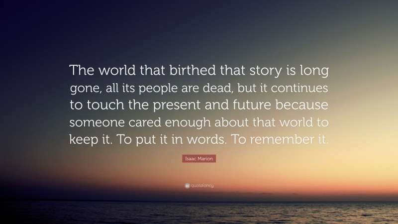 Isaac Marion Quote: “The world that birthed that story is long gone, all its people are dead, but it continues to touch the present and future because someone cared enough about that world to keep it. To put it in words. To remember it.”