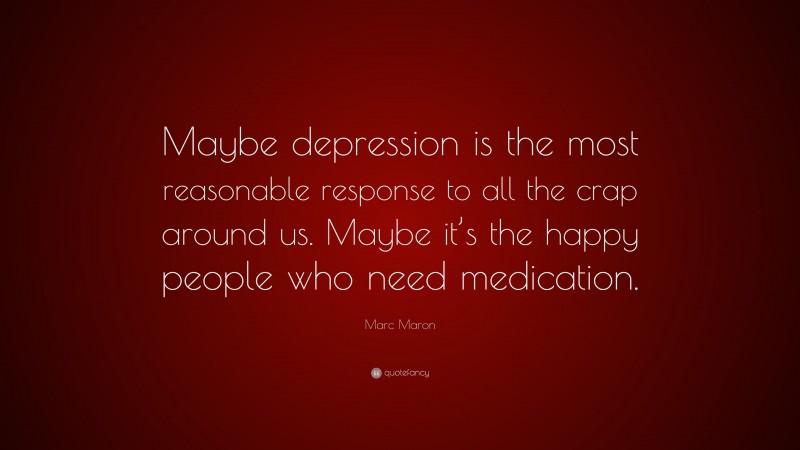 Marc Maron Quote: “Maybe depression is the most reasonable response to all the crap around us. Maybe it’s the happy people who need medication.”
