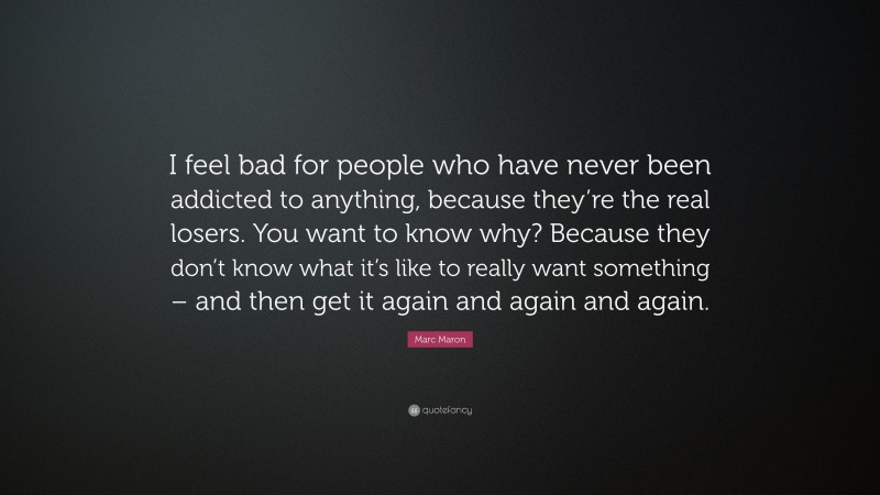 Marc Maron Quote: “I feel bad for people who have never been addicted to anything, because they’re the real losers. You want to know why? Because they don’t know what it’s like to really want something – and then get it again and again and again.”