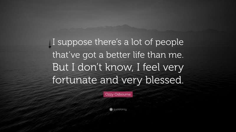 Ozzy Osbourne Quote: “I suppose there’s a lot of people that’ve got a better life than me. But I don’t know, I feel very fortunate and very blessed.”