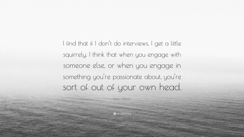 Marc Maron Quote: “I find that if I don’t do interviews, I get a little squirrely. I think that when you engage with someone else, or when you engage in something you’re passionate about, you’re sort of out of your own head.”