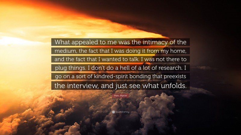 Marc Maron Quote: “What appealed to me was the intimacy of the medium, the fact that I was doing it from my home, and the fact that I wanted to talk. I was not there to plug things. I don’t do a hell of a lot of research. I go on a sort of kindred-spirit bonding that preexists the interview, and just see what unfolds.”