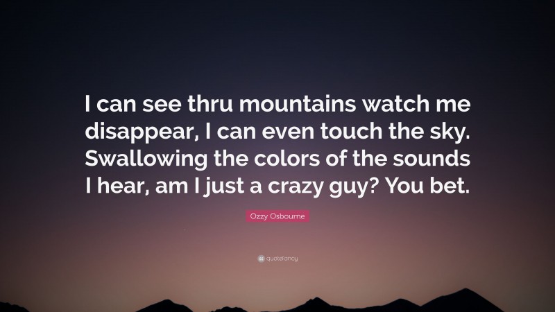 Ozzy Osbourne Quote: “I can see thru mountains watch me disappear, I can even touch the sky. Swallowing the colors of the sounds I hear, am I just a crazy guy? You bet.”