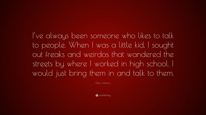 Marc Maron Quote: “I’ve always been someone who likes to talk to people. When I was a little kid, I sought out freaks and weirdos that wandered the streets by where I worked in high school. I would just bring them in and talk to them.”