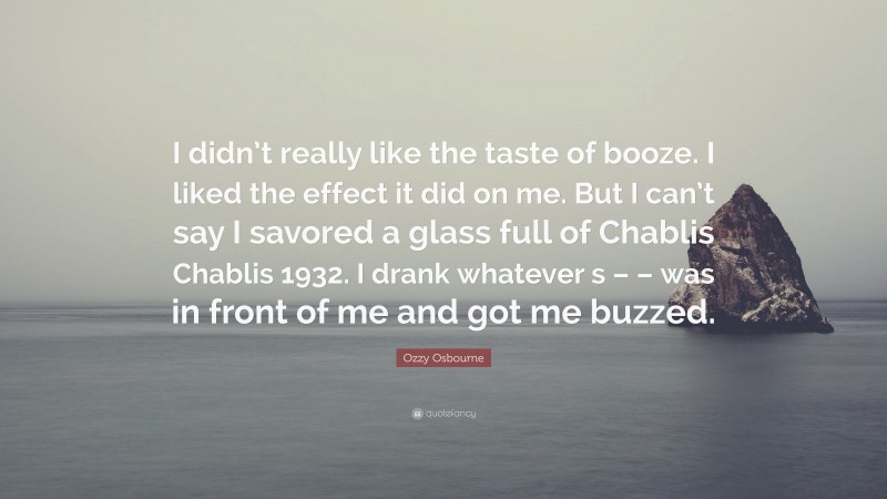 Ozzy Osbourne Quote: “I didn’t really like the taste of booze. I liked the effect it did on me. But I can’t say I savored a glass full of Chablis Chablis 1932. I drank whatever s – – was in front of me and got me buzzed.”