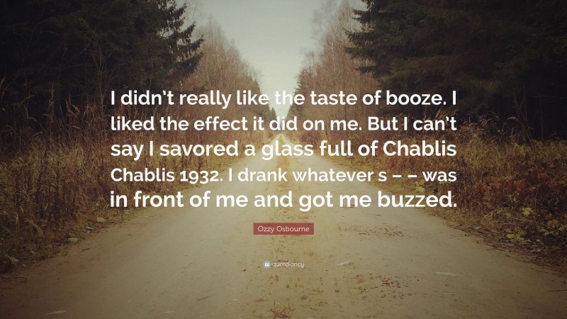 Ozzy Osbourne Quote: “I didn’t really like the taste of booze. I liked the effect it did on me. But I can’t say I savored a glass full of Chablis Chablis 1932. I drank whatever s – – was in front of me and got me buzzed.”