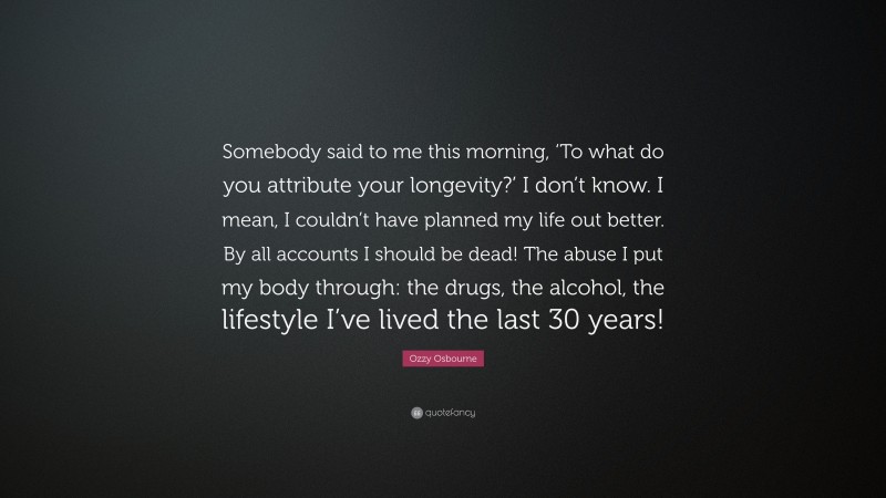 Ozzy Osbourne Quote: “Somebody said to me this morning, ‘To what do you attribute your longevity?’ I don’t know. I mean, I couldn’t have planned my life out better. By all accounts I should be dead! The abuse I put my body through: the drugs, the alcohol, the lifestyle I’ve lived the last 30 years!”