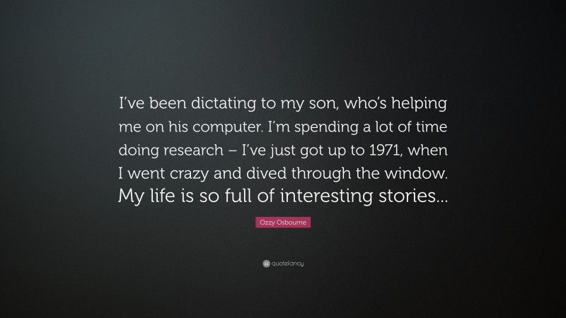 Ozzy Osbourne Quote: “I’ve been dictating to my son, who’s helping me on his computer. I’m spending a lot of time doing research – I’ve just got up to 1971, when I went crazy and dived through the window. My life is so full of interesting stories...”