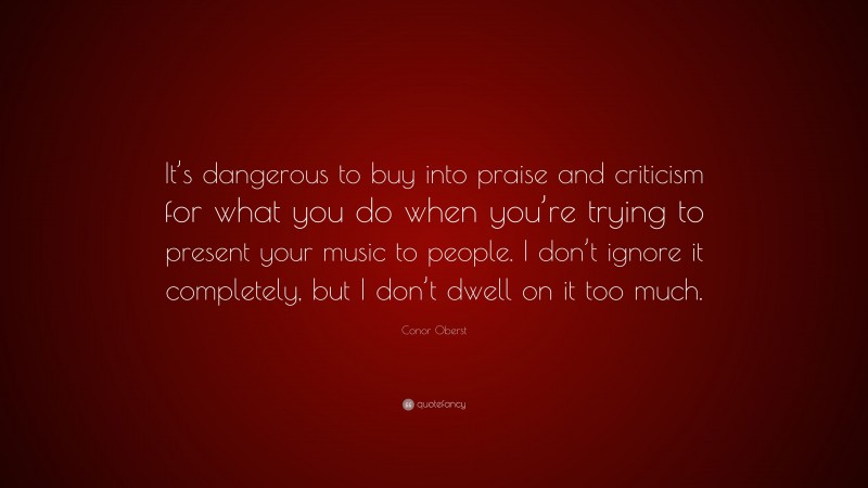 Conor Oberst Quote: “It’s dangerous to buy into praise and criticism for what you do when you’re trying to present your music to people. I don’t ignore it completely, but I don’t dwell on it too much.”