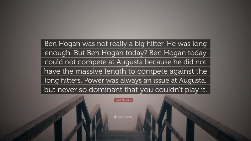 Jack Nicklaus Quote: “Ben Hogan was not really a big hitter. He was long enough. But Ben Hogan today? Ben Hogan today could not compete at Augusta because he did not have the massive length to compete against the long hitters. Power was always an issue at Augusta, but never so dominant that you couldn’t play it.”